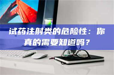 甘肃试药注射类的危险性:你真的需要知道吗? 第1张 甘肃试药注射类的危险性:你真的需要知道吗? 第1张