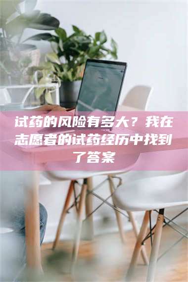 甘肃试药的风险有多大?我在志愿者的试药经历中找到了答案 第1张 甘肃试药的风险有多大?我在志愿者的试药经历中找到了答案 第1张