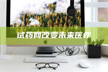 甘肃试药网改变未来医疗 第1张 甘肃试药网改变未来医疗 第1张