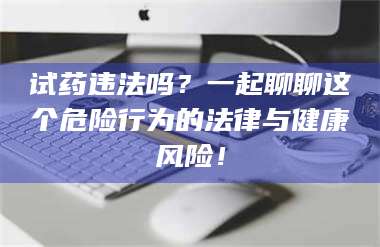 甘肃试药违法吗?一起聊聊这个危险行为的法律与健康风险! 第1张 甘肃试药违法吗?一起聊聊这个危险行为的法律与健康风险! 第1张