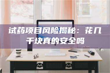 甘肃试药项目风险揭秘:花几千块真的安全吗 第1张 甘肃试药项目风险揭秘:花几千块真的安全吗 第1张