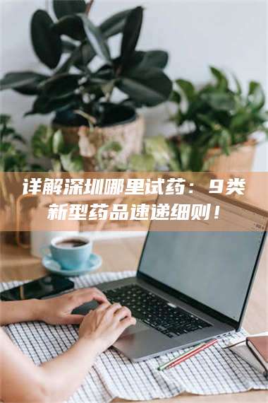 甘肃详解深圳哪里试药：9类新型药品速递细则！ 第1张