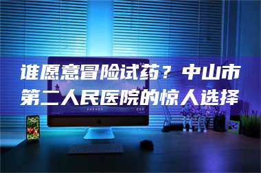 甘肃谁愿意冒险试药？中山市第二人民医院的惊人选择 第1张