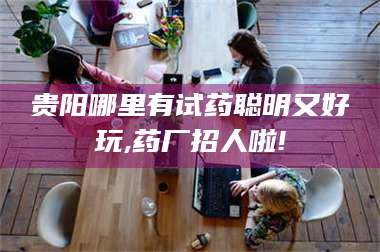 甘肃贵阳哪里有试药聪明又好玩,药厂招人啦! 第1张