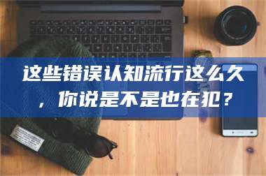 甘肃这些错误认知流行这么久，你说是不是也在犯？ 第1张