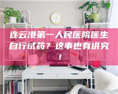 甘肃连云港第一人民医院医生自行试药？这事也有讲究！ 第1张