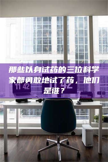 甘肃那些以身试药的三位科学家都勇敢地试了药，他们是谁？ 第1张