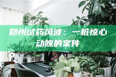 甘肃郑州试药风波:一桩惊心动魄的案件 第1张 甘肃郑州试药风波:一桩惊心动魄的案件 第1张