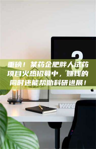 甘肃重磅！某药企肥胖人试药项目火热招募中，赚钱的同时还能帮助科研进展！ 第1张