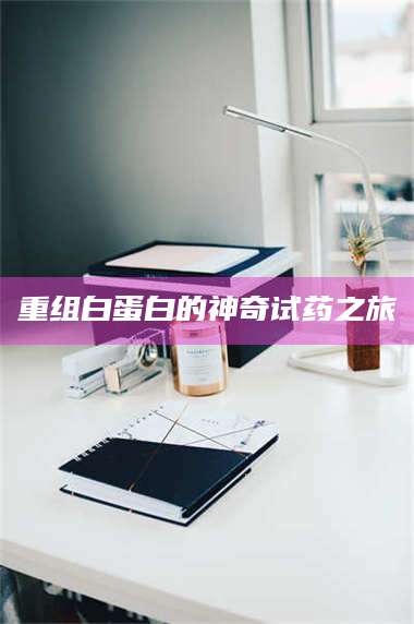 甘肃重组白蛋白的神奇试药之旅 第1张 甘肃重组白蛋白的神奇试药之旅 第1张