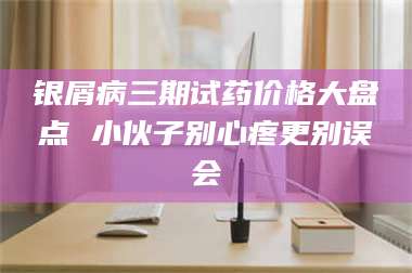 甘肃银屑病三期试药价格大盘点 小伙子别心疼更别误会 第1张