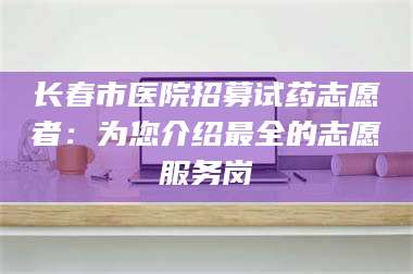 甘肃长春市医院招募试药志愿者：为您介绍最全的志愿服务岗 第1张