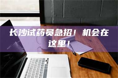 甘肃长沙试药员急招！机会在这里！ 第1张