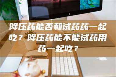 甘肃降压药能否和试药药一起吃？降压药能不能试药用药一起吃？ 第1张