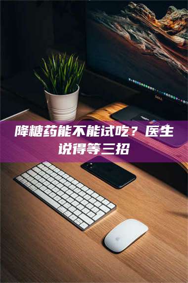 甘肃降糖药能不能试吃？医生说得等三招 第1张