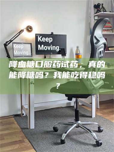 甘肃降血糖口服药试药，真的能降糖吗？我能吃得稳吗？ 第1张