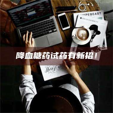 甘肃降血糖药试药有新招！ 第1张