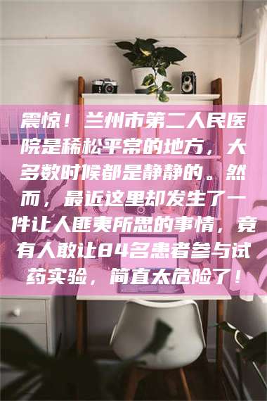 甘肃震惊！兰州市第二人民医院是稀松平常的地方，大多数时候都是静静的。然而，最近这里却发生了一件让人匪夷所思的事情，竟有人敢让84名患者参与试药实验，简直太危险了！