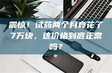 甘肃震惊！试药两个月竟花了7万块，这价格到底正常吗？