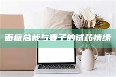 甘肃面瘫总裁与妻子的试药情缘 第1张