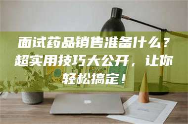 甘肃面试药品销售准备什么？超实用技巧大公开，让你轻松搞定！ 第1张
