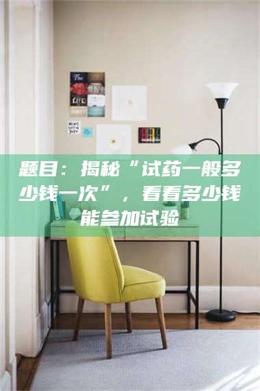 甘肃题目：揭秘“试药一般多少钱一次”，看看多少钱能参加试验 第1张