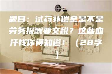 甘肃题目：试药补偿金是不是劳务报酬要交税？这些血汗钱你得知道！（28字） 第1张