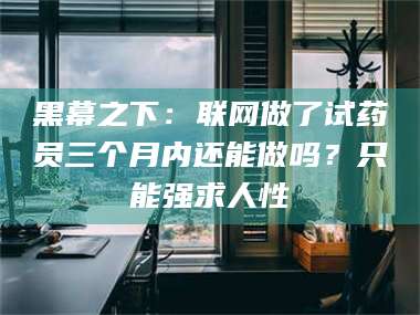 甘肃黑幕之下：联网做了试药员三个月内还能做吗？只能强求人性