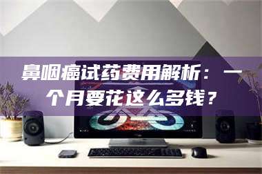 甘肃鼻咽癌试药费用解析：一个月要花这么多钱？