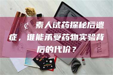 甘肃📢 素人试药探秘后遗症，谁能承受药物实验背后的代价？