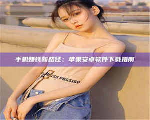 甘肃手机赚钱新路径：苹果安卓软件下载指南 第1张