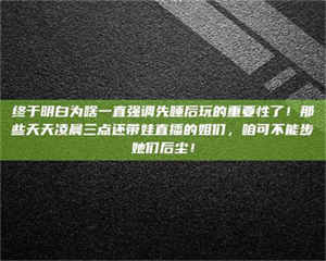 甘肃终于明白为啥一直强调先睡后玩的重要性了!那些天天凌晨三点还带娃直播的姐们,咱可不能步她们后尘! 第1张 甘肃终于明白为啥一直强调先睡后玩的重要性了!那些天天凌晨三点还带娃直播的姐们,咱可不能步她们后尘! 第1张