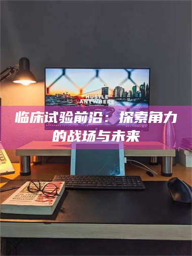 甘肃临床试验前沿：探索角力的战场与未来 第1张