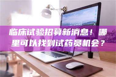 甘肃临床试验招募新消息！哪里可以找到试药员机会？ 第1张