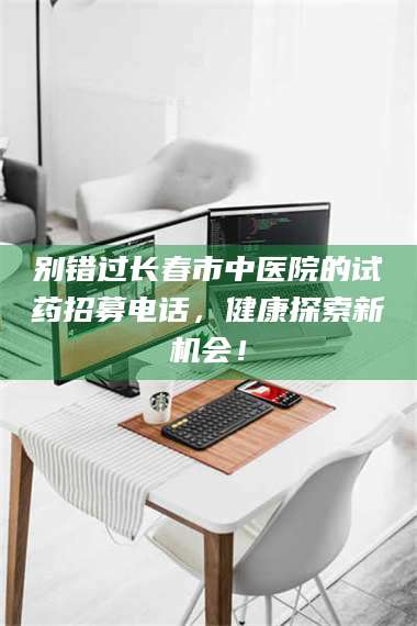 甘肃别错过长春市中医院的试药招募电话，健康探索新机会！ 第1张