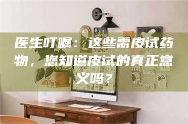 甘肃医生叮嘱：这些需皮试药物，您知道皮试的真正意义吗？ 第1张