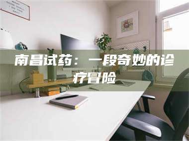 甘肃南昌试药：一段奇妙的诊疗冒险 第1张