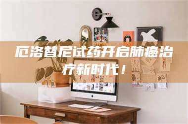 甘肃厄洛替尼试药开启肺癌***新时代！ 第1张