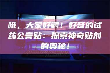 甘肃哦，大家好啊！好奇的试药公膏贴：探索神奇贴剂的奥秘！ 第1张