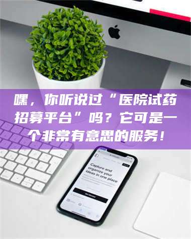 甘肃嘿，你听说过“医院试药招募平台”吗？它可是一个非常有意思的服务！ 第1张