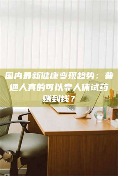 甘肃国内最新健康变现趋势：普通人真的可以靠人体试药赚到钱？ 第1张
