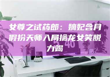 甘肃女尊之试药郎:嫡妃含月假扮天师入局擒龙女笑脱力竭 第1张 甘肃女尊之试药郎:嫡妃含月假扮天师入局擒龙女笑脱力竭 第1张