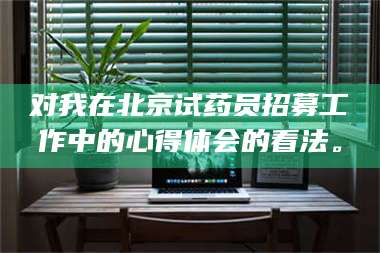 甘肃对我在北京试药员招募工作中的心得体会的看法。 第1张