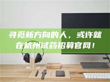 甘肃寻觅新方向的人，或许就在杭州试药招募官网！ 第1张