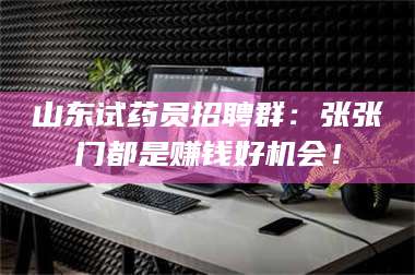 甘肃山东试药员招聘群：张张门都是赚钱好机会！ 第1张