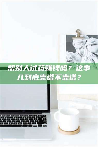 甘肃帮别人试药赚钱吗？这事儿到底靠谱不靠谱？ 第1张