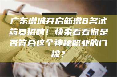 甘肃广东增城开启新增8名试药员招聘！快来看看你是否符合这个神秘职业的门槛？ 第1张