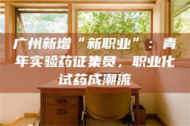 甘肃广州新增“新职业”：青年实验药征集员，职业化试药成潮流 第1张