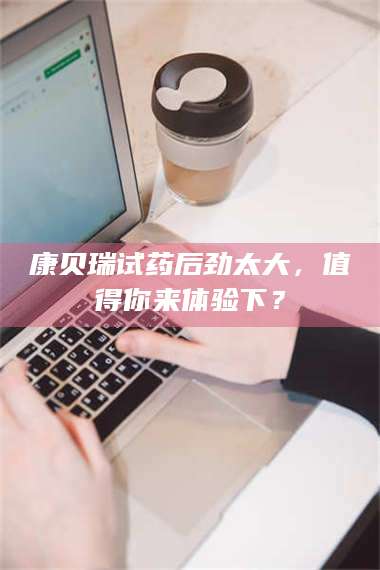 甘肃康贝瑞试药后劲太大，值得你来体验下？ 第1张