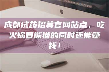 甘肃成都试药招募官网站点，吃火锅看熊猫的同时还能赚钱！ 第1张